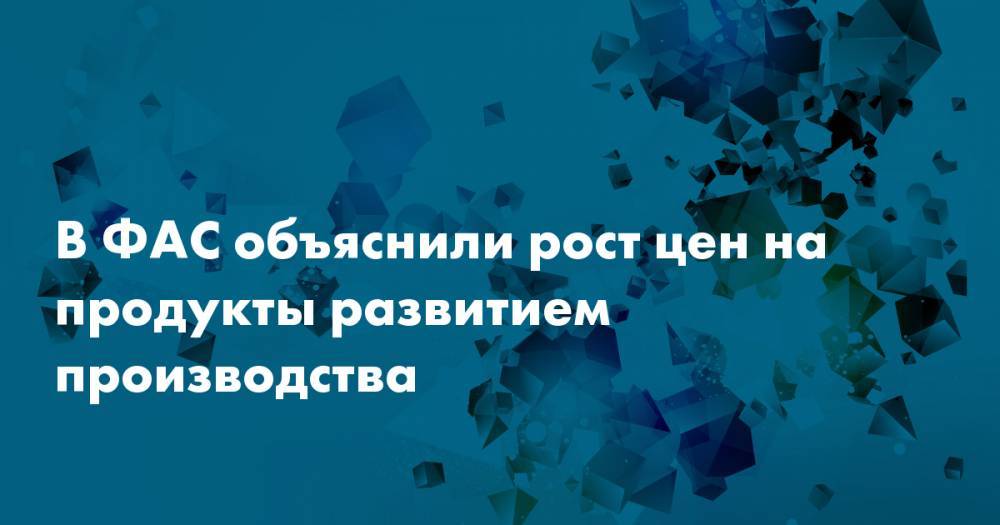В ФАС объяснили рост цен на продукты развитием производства - snob.ru - Россия