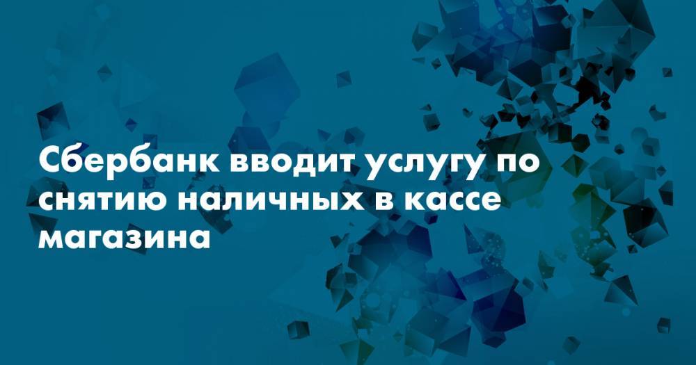Сбербанк вводит услугу по снятию наличных в кассе магазина - snob.ru