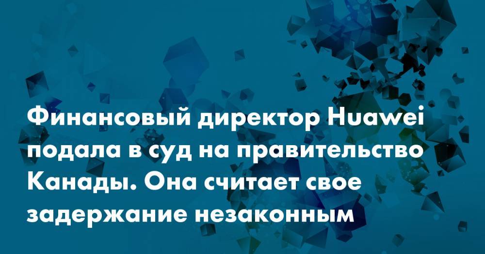 Финансовый директор Huawei подала в суд на правительство Канады. Она считает свое задержание незаконным