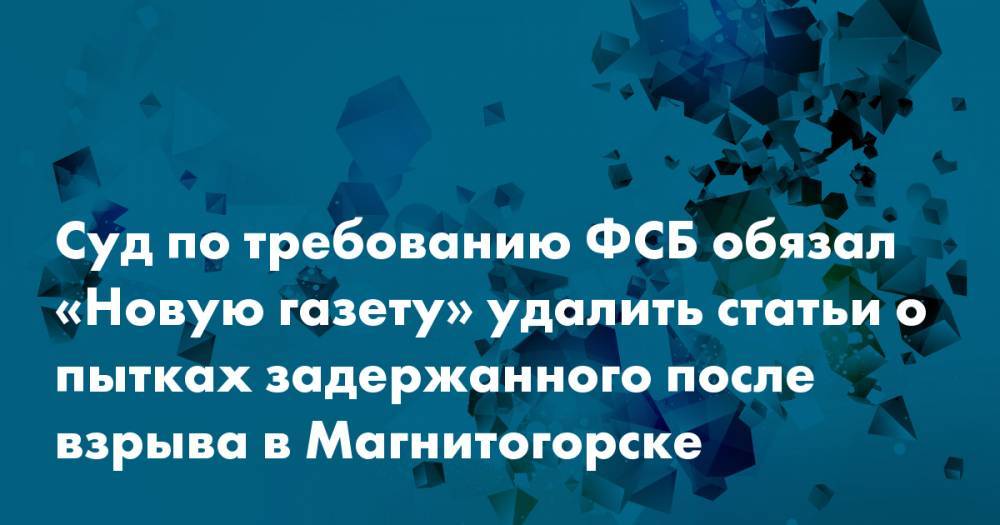 Суд по требованию ФСБ обязал «Новую газету» удалить статьи о пытках задержанного после взрыва в Магнитогорске