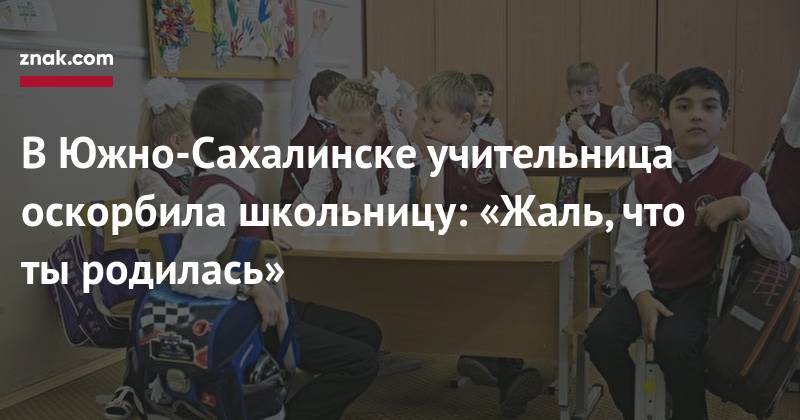 В&nbsp;Южно-Сахалинске учительница оскорбила школьницу: «Жаль, что ты&nbsp;родилась»