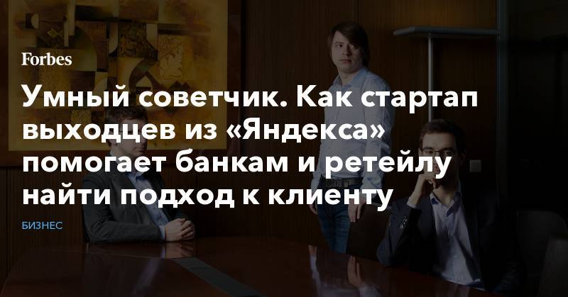 Умный советчик. Как стартап выходцев из «Яндекса» помогает банкам и ретейлу найти подход к клиенту