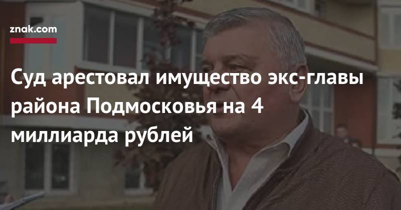 Суд арестовал имущество экс-главы района Подмосковья на 4 миллиарда рублей