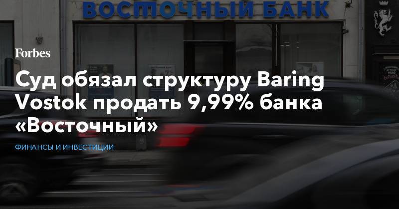 Суд обязал структуру Baring Vostok продать 9,99% банка «Восточный»