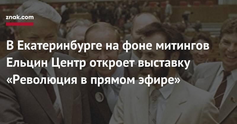 В&nbsp;Екатеринбурге на&nbsp;фоне митингов Ельцин Центр откроет выставку «Революция в&nbsp;прямом эфире»