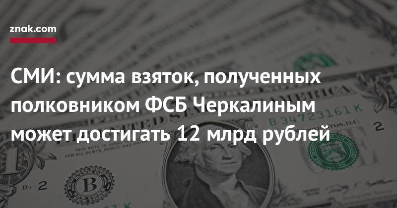 СМИ: сумма взяток, полученных полковником ФСБ Черкалиным может достигать 12 млрд рублей