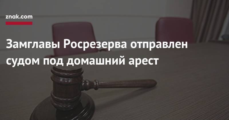 Замглавы Росрезерва отправлен судом под домашний арест