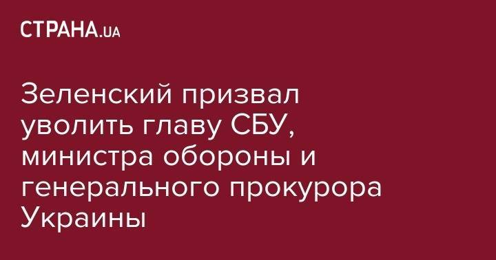 Зеленский призвал уволить главу СБУ, министра обороны и генерального прокурора Украины
