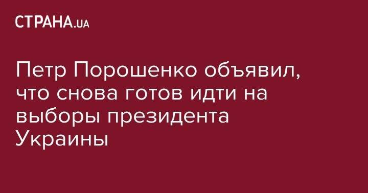 Петр Порошенко объявил, что снова готов идти на выборы президента Украины