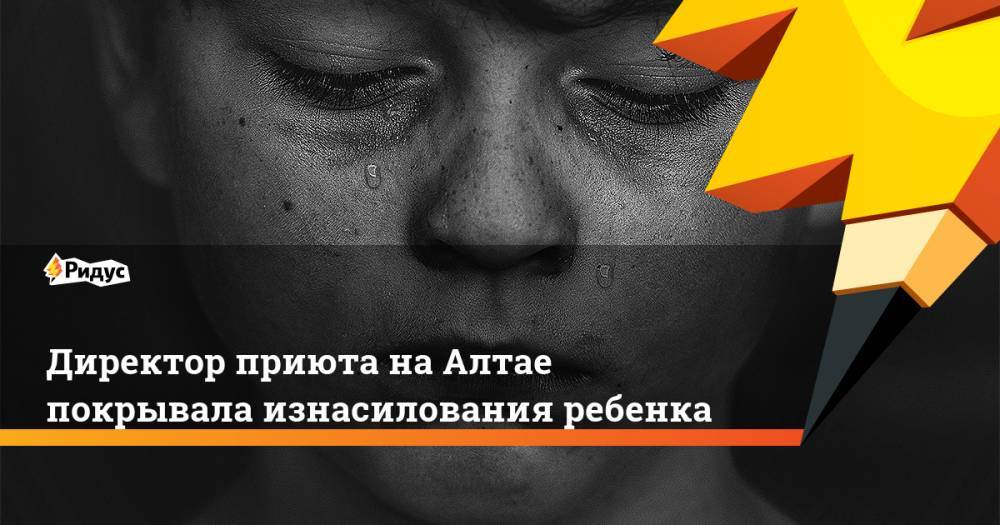 Директор приюта на Алтае покрывала изнасилования ребенка