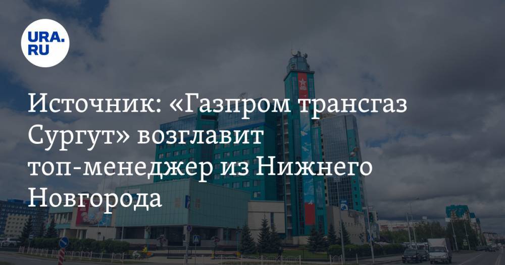 Источник: «Газпром трансгаз Сургут» возглавит топ-менеджер из Нижнего Новгорода
