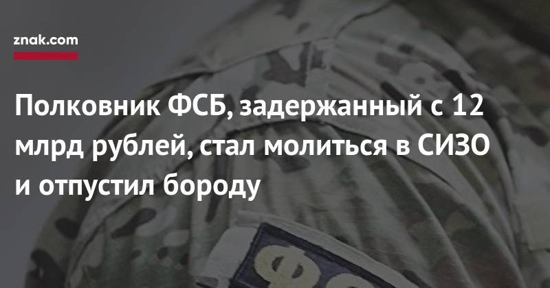 Полковник ФСБ, задержанный с&nbsp;12 млрд рублей, стал молиться в&nbsp;СИЗО и&nbsp;отпустил бороду