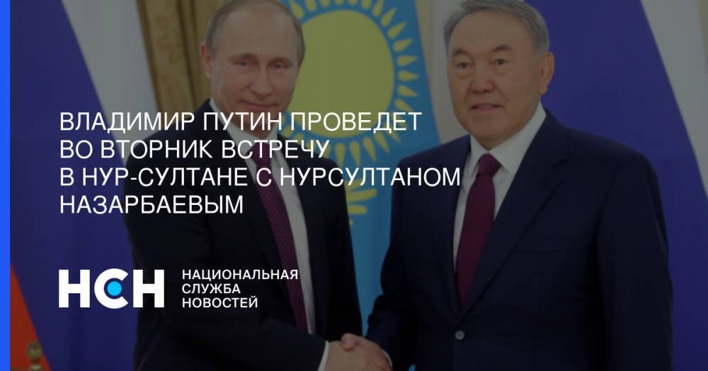 Владимир Путин проведет во вторник встречу в Нур-Султане  с Нурсултаном Назарбаевым