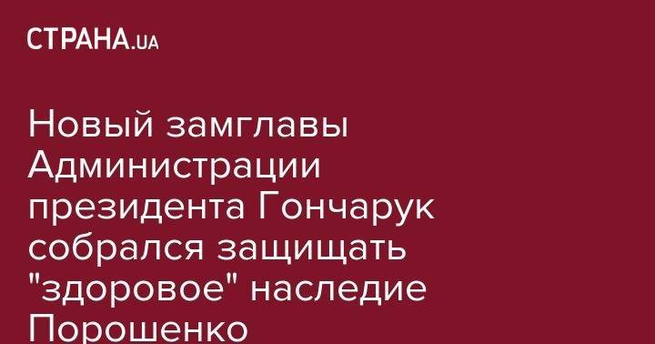 Новый замглавы Администрации президента Гончарук собрался защищать "здоровое" наследие Порошенко
