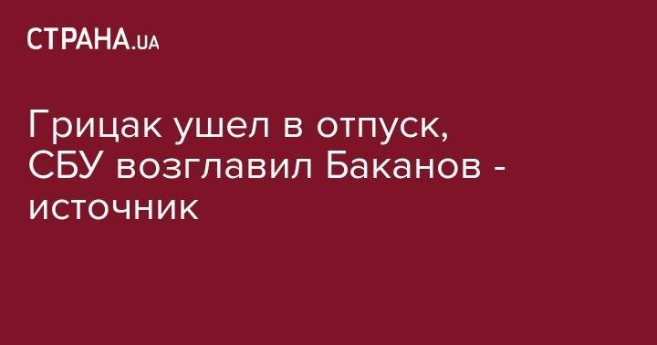 Грицак ушел в отпуск, СБУ возглавил Баканов - источник