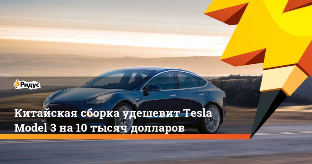 Китайская сборка удешевит Tesla Model 3 на 10 тысяч долларов