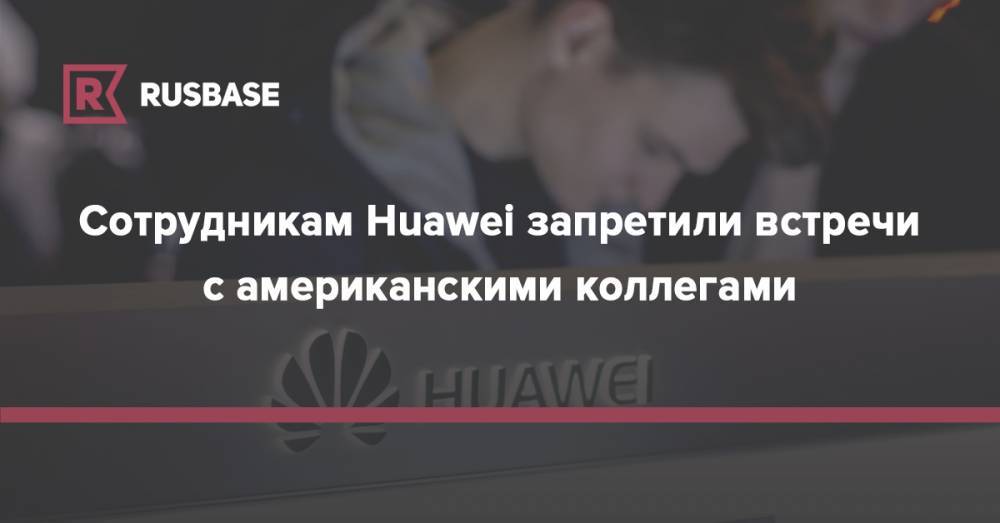 Сотрудникам Huawei запретили встречи с американскими коллегами