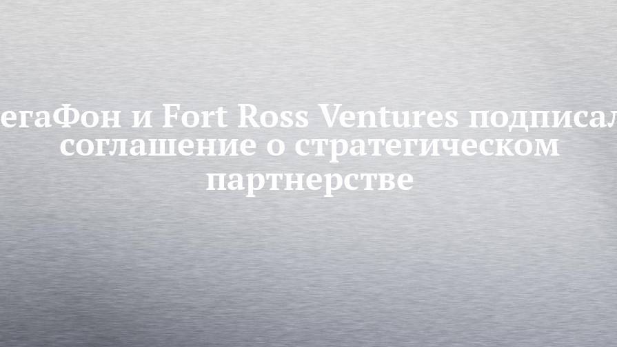 МегаФон и Fort Ross Ventures подписали соглашение о стратегическом партнерстве