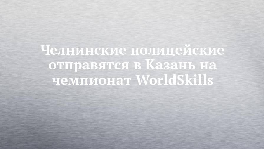 Челнинские полицейские отправятся в Казань на чемпионат WorldSkills