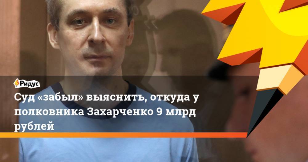 Суд «забыл» выяснить, откуда у полковника Захарченко 9 млрд рублей
