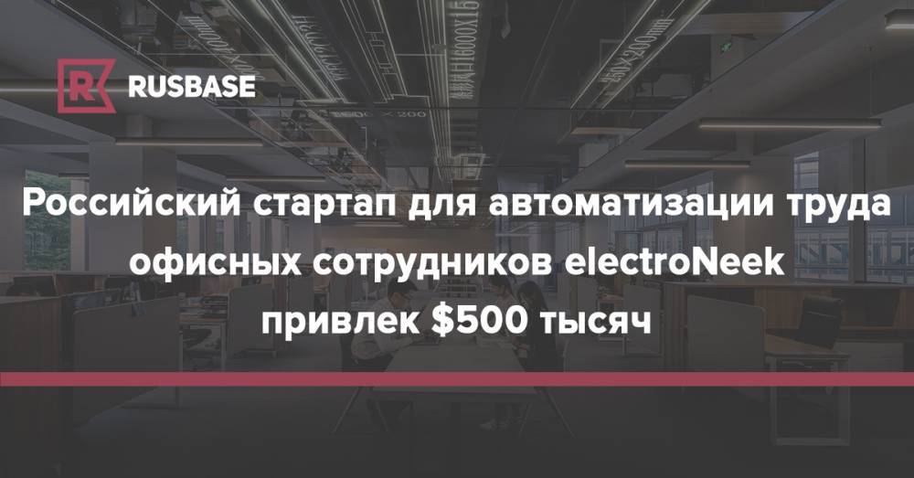 Российский стартап для автоматизации труда офисных сотрудников electroNeek привлек $500 тысяч - rb.ru - Россия - США - Казахстан