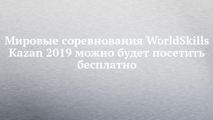 Мировые соревнования WorldSkills Kazan 2019 можно будет посетить бесплатно