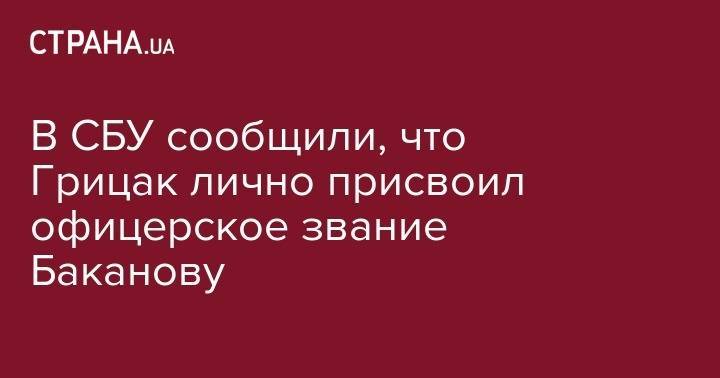 Василий Грицак - В СБУ сообщили, что Грицак лично присвоил офицерское звание Баканову - strana.ua - Украина