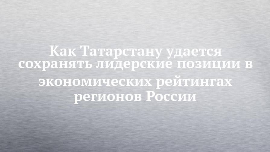 Как Татарстану удается сохранять лидерские позиции в экономических рейтингах регионов России
