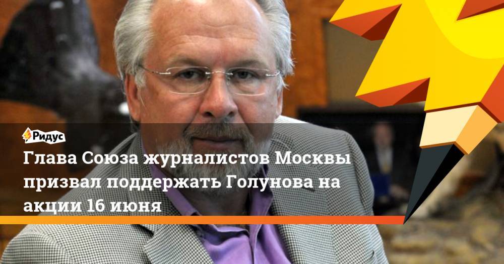 Глава Союза журналистов Москвы призвал поддержать Голунова на акции 16 июня