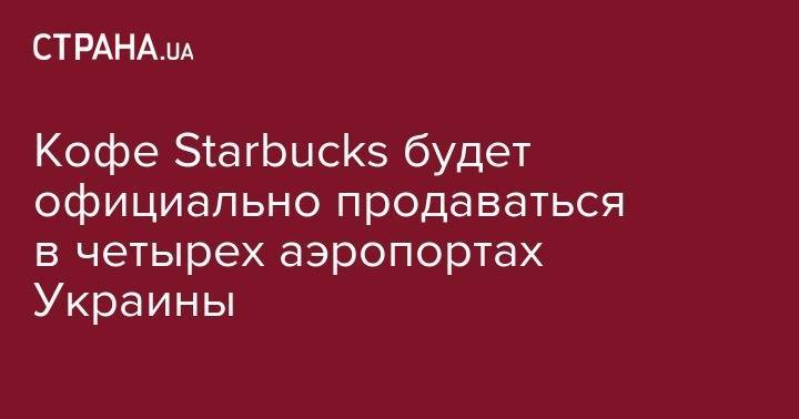 Кофе Starbuсks будет официально продаваться в четырех аэропортах Украины