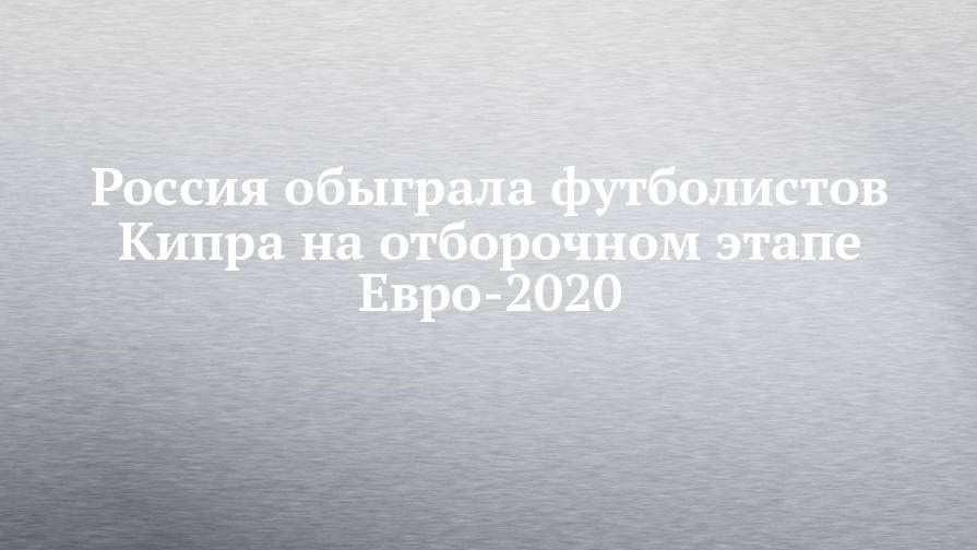 Россия обыграла футболистов Кипра на отборочном этапе Евро-2020