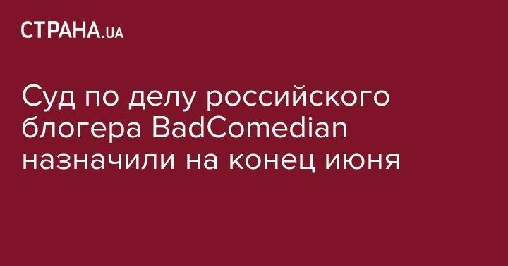 Суд по делу российского блогера BadComedian назначили на конец июня