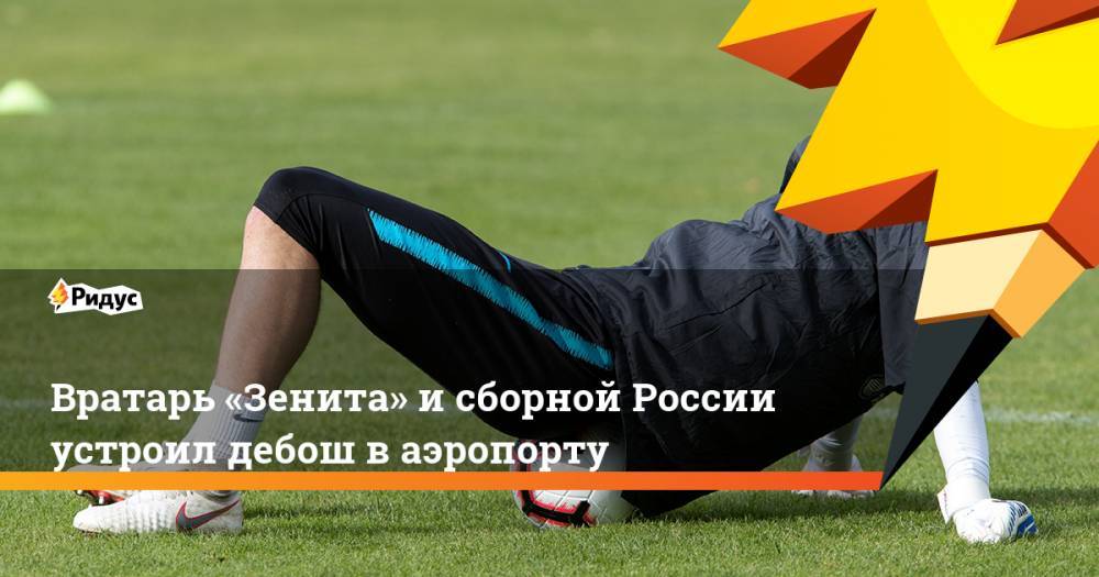 Вратарь «Зенита» и сборной России устроил дебош в аэропорту