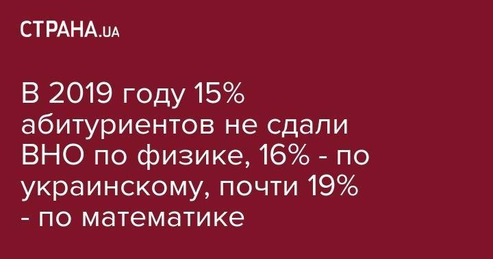 В 2019 году 15% абитуриентов не сдали ВНО по физике, 16% - по украинскому, почти 19% - по математике