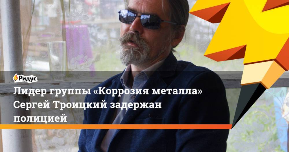 Лидер группы «Коррозия металла» Сергей Троицкий задержан полицией
