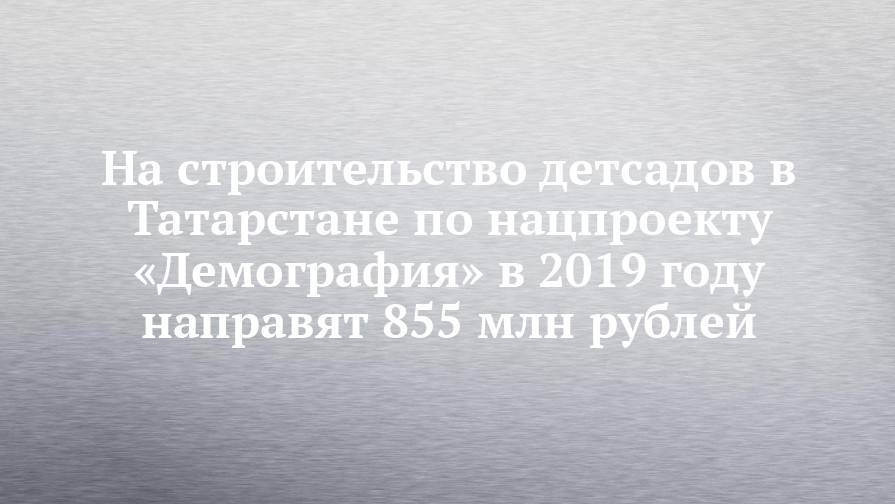 На строительство детсадов в Татарстане по нацпроекту «Демография» в 2019 году направят 855 млн рублей
