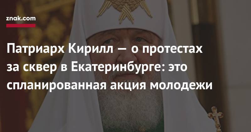 Патриарх Кирилл&nbsp;— о&nbsp;протестах за&nbsp;сквер в&nbsp;Екатеринбурге: это спланированная акция молодежи