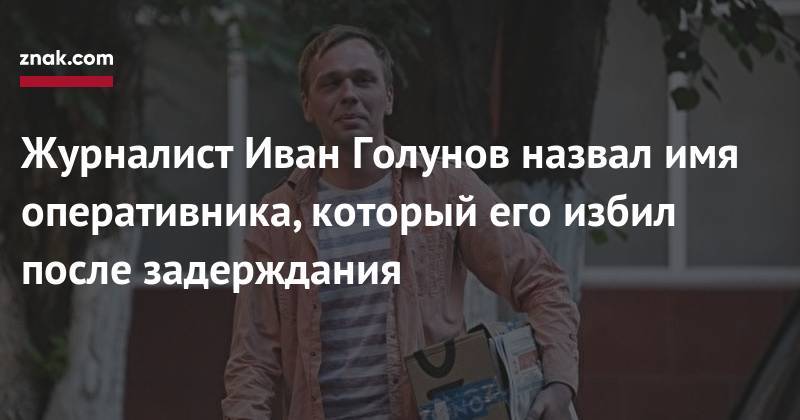 Журналист Иван Голунов назвал имя оперативника, который его избил после задерждания