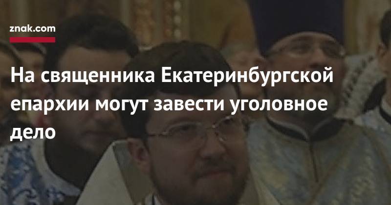 На священника Екатеринбургской епархии могут завести уголовное дело
