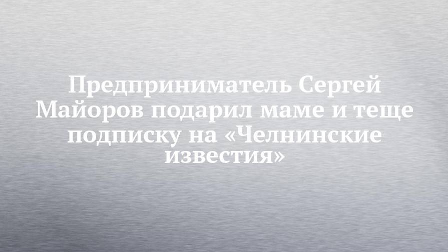 Предприниматель Сергей Майоров подарил маме и теще подписку на «Челнинские известия»