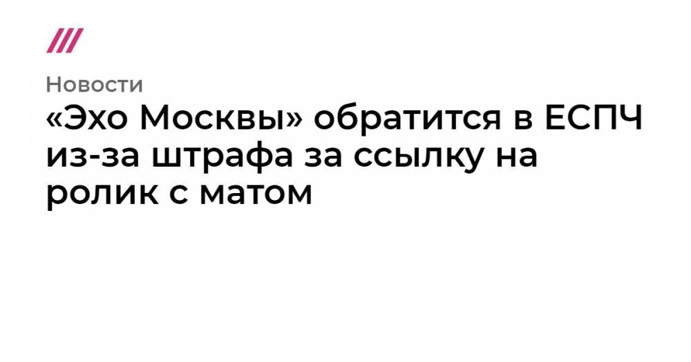 «Эхо Москвы» обратится в ЕСПЧ из-за штрафа за ссылку на ролик с матом