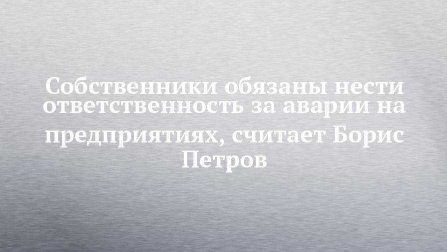 Андрей Кузьмин - Собственники обязаны нести ответственность за аварии на предприятиях, считает Борис Петров - chelny-izvest.ru
