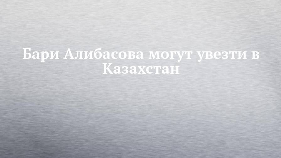Бари Алибасова могут увезти в Казахстан