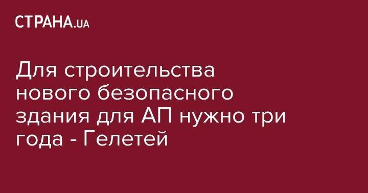 Для строительства нового безопасного здания для АП нужно три года - Гелетей