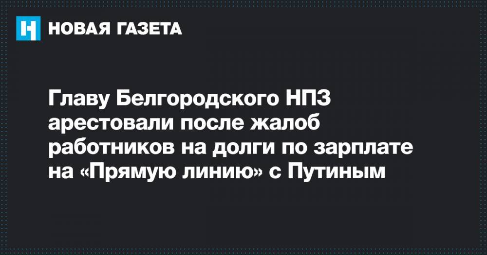 Главу Белгородского НПЗ арестовали после жалоб работников на долги по зарплате на «Прямую линию» с Путиным
