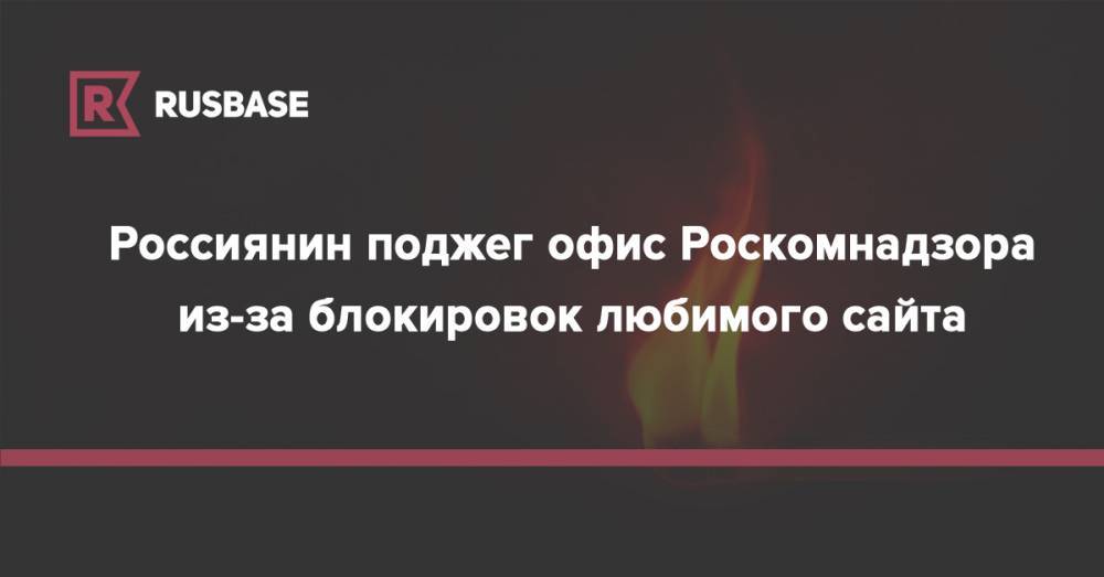 Россиянин поджег офис Роскомнадзора из-за блокировок любимого сайта