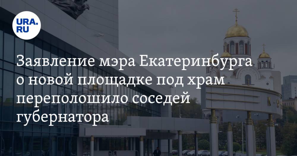 Заявление мэра Екатеринбурга о новой площадке под храм переполошило соседей губернатора