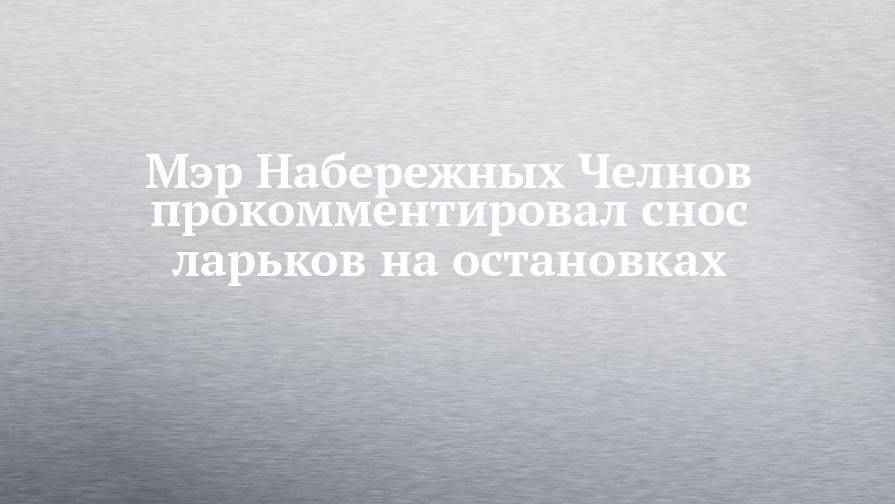Мэр Набережных Челнов прокомментировал снос ларьков на остановках