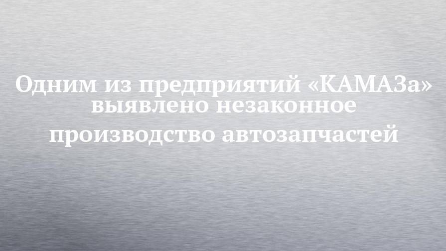 Одним из предприятий «КАМАЗа» выявлено незаконное производство автозапчастей