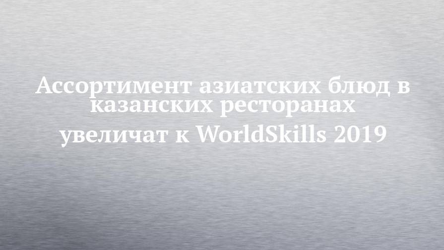 Ассортимент азиатских блюд в казанских ресторанах увеличат к WorldSkills 2019